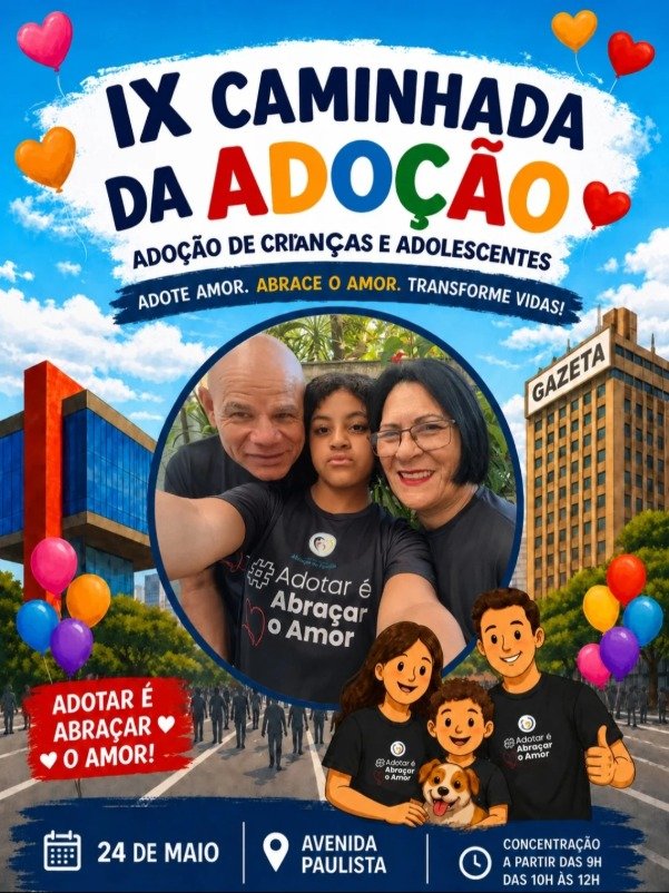 Cartaz colorido da “IX Caminhada da Adoção”, com o tema adoção de crianças e adolescentes. No topo, o título aparece em letras grandes azuis e coloridas sobre fundo branco, cercado por balões em formato de coração nas cores vermelho, amarelo, rosa e laranja. A frase em destaque diz: “Adote amor. Abrace o amor. Transforme vidas!”.  No centro da imagem há uma foto com três pessoas no centro, Fátima, a filha ao centro e seu marido, usando camisetas pretas com a frase “#Adotar é Abraçar o Amor”.  Ao fundo aparece uma avenida movimentada com pessoas caminhando, árvores e prédios altos, incluindo um edifício com a palavra “Gazeta”. Na parte inferior direita há uma ilustração de uma família com pai, mãe, criança e um cachorro, todos usando camisetas da campanha. Na parte inferior do cartaz estão as informações do evento: “24 de maio”, “Avenida Paulista” e “Concentração a partir das 9h, das 10h às 12h”. Em destaque, um selo vermelho com a frase: “Adotar é abraçar o amor!”.