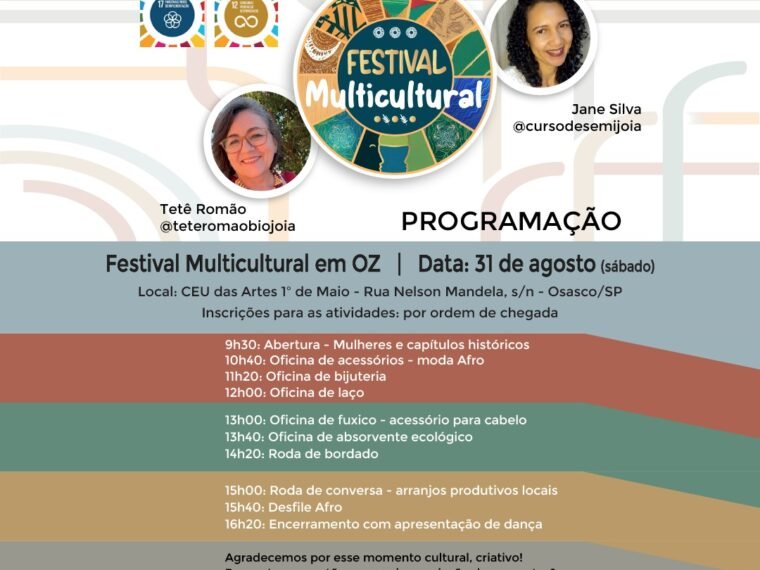 Cartaz com fundo colorido. Texto: Conhecimentos entrelaçados, Festival Multicultural em Oz. Logo do Festival e do ODS 17 e 12. Foto da Tetê Romão e Jani Silva. Programação: 31 de agosto, sábado. Local: CEU das Artes 1º de Maio, Rua Nelson Mandela, sem número, Osasco, SP. Inscrição para as atividades por ordem de chegada. Início às 9h30 até às 16h20: Abertura com palestra Mulheres e Capítulos Históricos, Oficinas de acessórios moda afro, bijuteria, de laço, fuxico acessório para cabelo e de absorvente ecológico. Roda de bordado e de arranjos produtivos locais, desfile afro e encerramento com apresentação de dança. Agradecemos por esse momento cultural, criativo! Perguntas, sugestões, parceria, cocriação de propostas: e-mail festivalmulticultura1@gmail.com No rodapé logos dos apoiadores do evento.